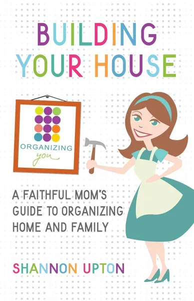 Обложка книги Building Your House. A Faithful Mom's Guide to Organizing Home and Family, Shannon Upton