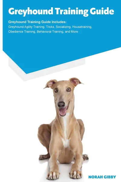 Обложка книги Greyhound Training Guide Greyhound Training Guide Includes. Greyhound Agility Training, Tricks, Socializing, Housetraining, Obedience Training, Behavioral Training, and More, Norah Gibby