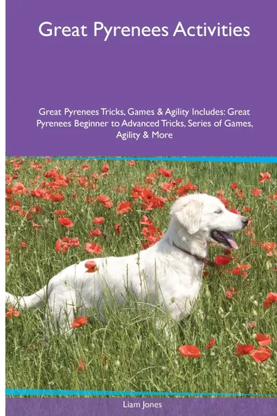 Обложка книги Great Pyrenees  Activities Great Pyrenees Tricks, Games & Agility. Includes. Great Pyrenees Beginner to Advanced Tricks, Series of Games, Agility and More, Liam Jones