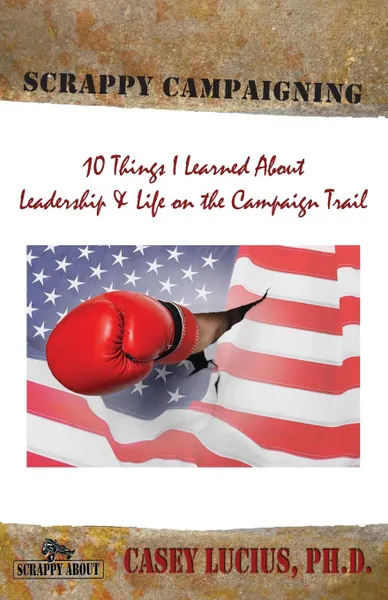 Обложка книги Scrappy Campaigning. Ten Things I Learned About Leadership and Life on the Campaign Trail, Casey Lucius