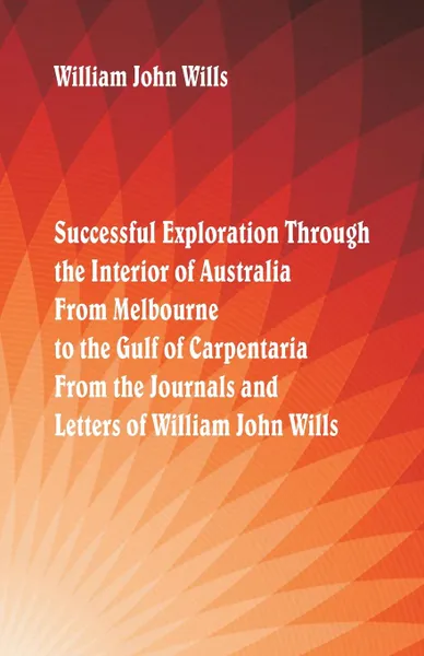 Обложка книги Successful Exploration Through the Interior of Australia  From Melbourne To The Gulf Of Carpentaria. From The Journals And Letters Of William John Wills., William John Wills