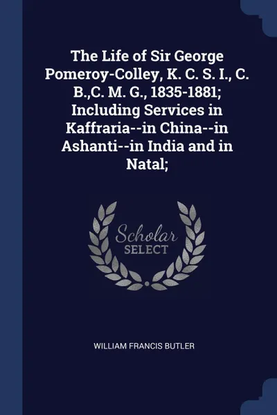 Обложка книги The Life of Sir George Pomeroy-Colley, K. C. S. I., C. B.,C. M. G., 1835-1881; Including Services in Kaffraria--in China--in Ashanti--in India and in Natal;, William Francis Butler