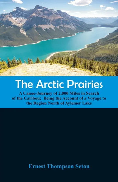 Обложка книги The Arctic Prairies. A Canoe-Journey of 2,000 Miles in Search of the Caribou;  Being the Account of a Voyage to the Region North of Aylemer Lake, Ernest Thompson Seton