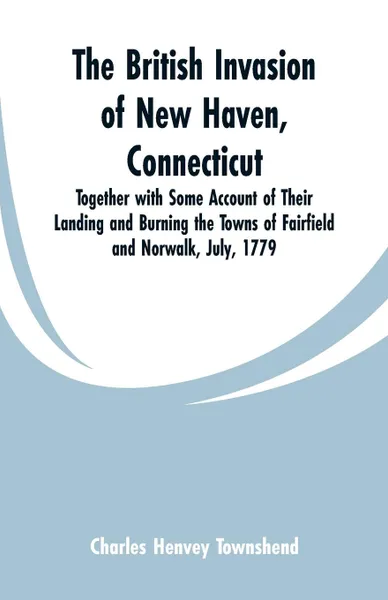 Обложка книги The British Invasion of New Haven, Connecticut. Together with Some Account of Their Landing and Burning the Towns of Fairfield and Norwalk, July, 1779, Charles Henvey Townshend