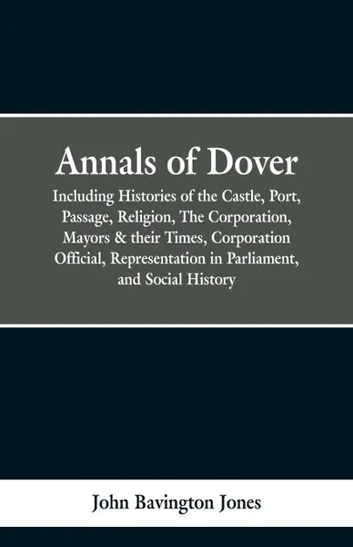 Обложка книги Annals of Dover. Including Histories of the Castle, Port, Passage, Religion, The Corporation, Mayors & their Times, Corporation Official, Representation in Parliamen, and Social History., John Bavington Jones