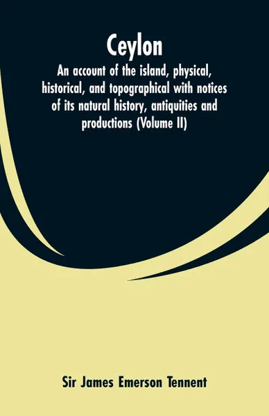 Обложка книги Ceylon. an account of the island, physical, historical, and topographical with notices of its natural history, antiquities and productions (Volume II), Sir James Emerson Tennent