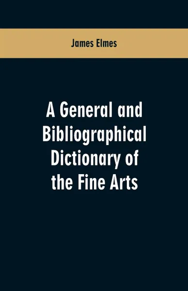 Обложка книги A general and bibliographical dictionary of the fine arts. Containing explanations of the principal terms used in the arts of painting, sculpture, architecture, and engraving, in all their various branches; historical sketches of the rise and prog..., James Elmes