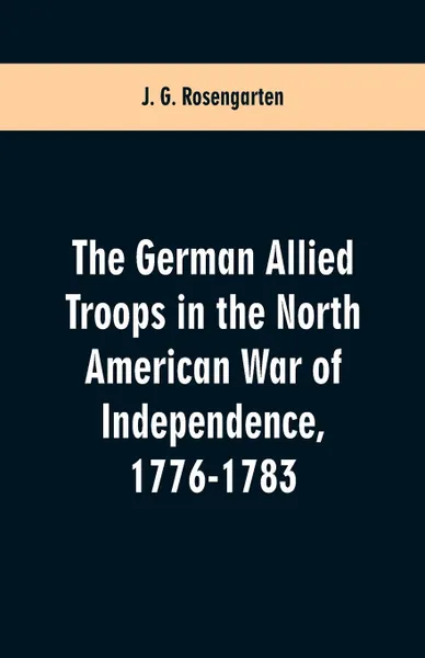 Обложка книги The German Allied Troops in the North American War of Independence, 1776-1783, J. G. Rosengarten