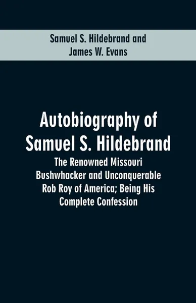 Обложка книги Autobiography Of Samuel S. Hildebrand. The Renowned Missouri Bushwhacker And Unconquerable Rob Roy Of America; Being His Complete Confession, Samuel S. Hildebrand, James W. Evans