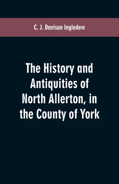 Обложка книги The history and antiquities of North Allerton, in the County of York, C. J. Davison Ingledew