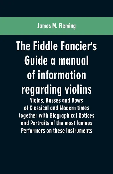 Обложка книги The Fiddle Fancier's Guide a manual of information regarding violins, violas, basses and bows of classical and modern times together with Biographical Notices and Portraits of the most famous performers on these instruments, James M. Fleming