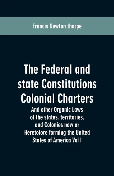 Обложка книги The Federal and state Constitutions Colonial Charters, and other Organic laws of the states, territories, and Colonies now or Heretofore forming the united states of America Vol I, Francis Newton thorpe