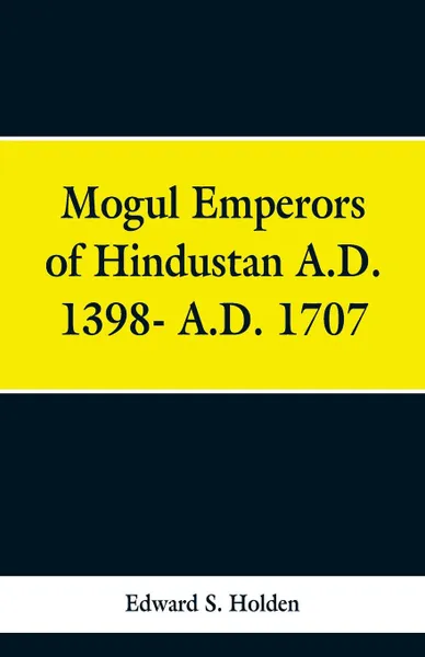 Обложка книги Mogul Emperors of Hindustan A.D. 1398- A.D. 1707, Edward S. Holden