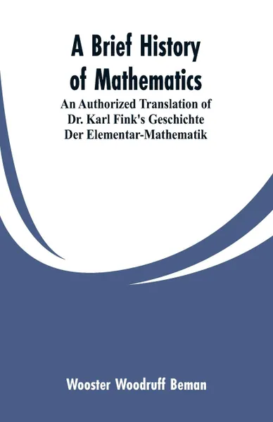 Обложка книги A Brief History of Mathematics. An Authorized Translation of Dr. Karl Fink's Geschichte Der Elementar-Mathematik, Wooster Woodruff Beman