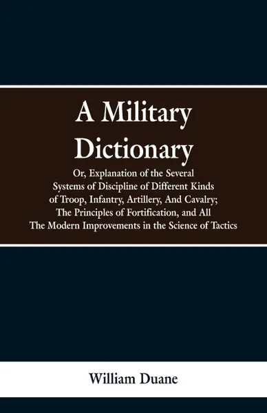 Обложка книги A Military Dictionary, Or, Explanation of the Several Systems of Discipline of Different Kinds of Troop,Infantry, Artillery, And Cavalry; The Principles of Fortification, and All The Modern Improvements in the Science of Tactics., William Duane