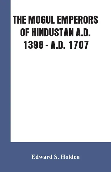 Обложка книги THE MOGUL EMPERORS OF HINDUSTAN A.D. 1398 - A.D. 1707, Edward S. Holden