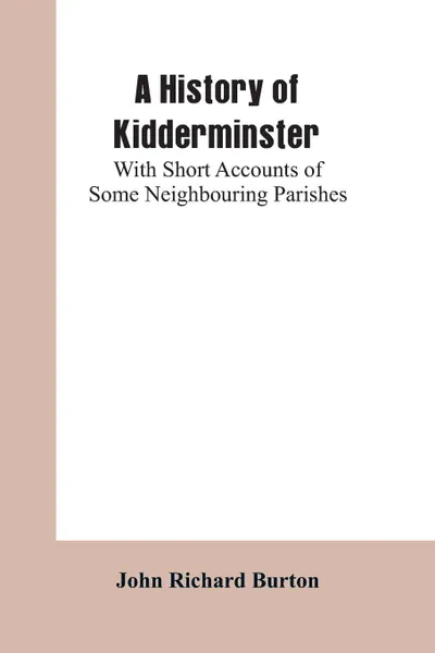 Обложка книги A History of Kidderminster. With Short Accounts of Some Neighbouring Parishes, John Richard Burton