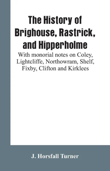 Обложка книги The history of Brighouse, Rastrick, and Hipperholme. with monorial notes on Coley, Lightcliffe, Northowram, Shelf, Fixby, Clifton and Kirklees, J. Horsfall Turner