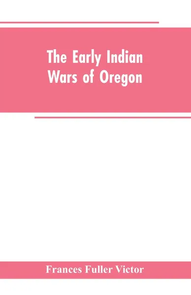 Обложка книги The early Indian wars of Oregon. compiled from the Oregon archives and other original sources : with muster rolls, Frances Fuller Victor