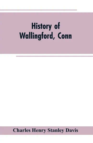 Обложка книги History of Wallingford, Conn. From Its Settlement in 1670 to the Present Time, Including Meriden, which was One of Its Parishes Until 1806, and Cheshire, which was Incorporated in 1780, Charles Henry Stanley Davis