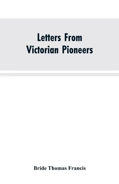 Обложка книги Letters From Victorian Pioneers; Being a Series of Papers on the Early Occupation of the Colony, the Aborigines, Bride Thomas Francis