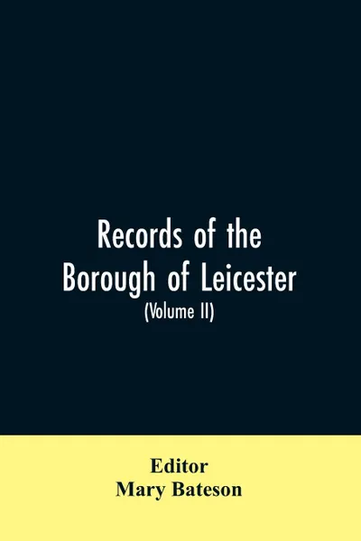 Обложка книги Records of the borough of Leicester; being a series of extracts from the archives of the Corporation of Leicester 1327- 1509 (Volume II), Mary Editor: Bateson