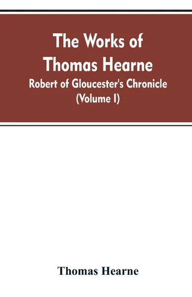 Обложка книги The Works of Thomas Hearne. Robert of Gloucester's Chronicle (Volume I), Thomas Hearne