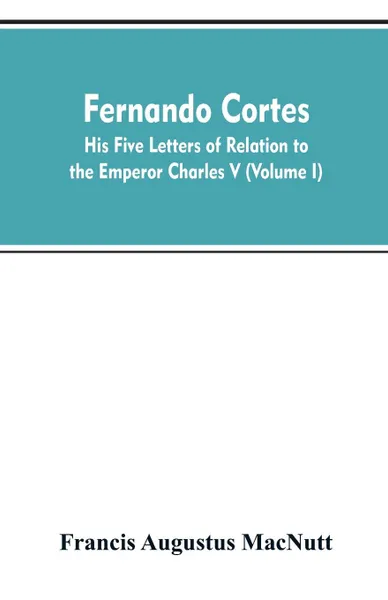 Обложка книги Fernando Cortes. his five letters of relation to the Emperor Charles V (Volume I), Francis Augustus MacNutt