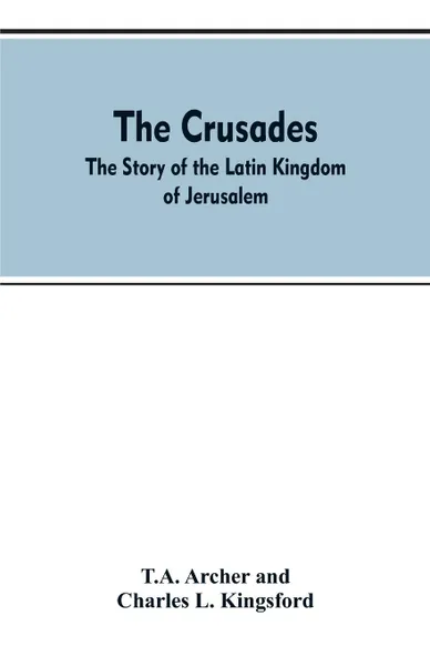 Обложка книги The Crusades. The Story Of The Latin Kingdom Of Jerusalem, T.A. Archer, Charles L. Kingsford