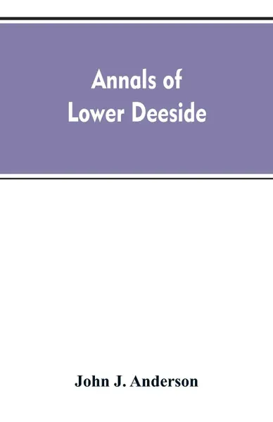 Обложка книги Annals of lower Deeside; being a topographical, proprietary, ecclesiastical, and antiquarian history of Durris, Drumoak, and Culter, John A. Henderson