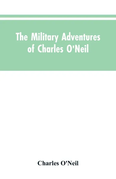 Обложка книги The Military Adventures of Charles O'Neil, Who Was a Soldier in the Army of Lord Wellington During the Memorable Peninsular War and the Continental Campaigns from 1811 to 1815, Charles O'Neil