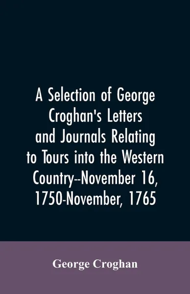 Обложка книги A selection of George Croghan's letters and journals relating to tours into the western country--November 16, 1750-November, 1765, George Croghan