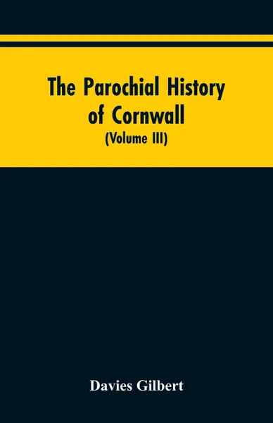 Обложка книги The Parochial History of Cornwall. Founded on the Manuscript Histories of Mr. Hals and Mr. Tonkin; with Additions and Various Appendices (Volume III), Davies Gilbert