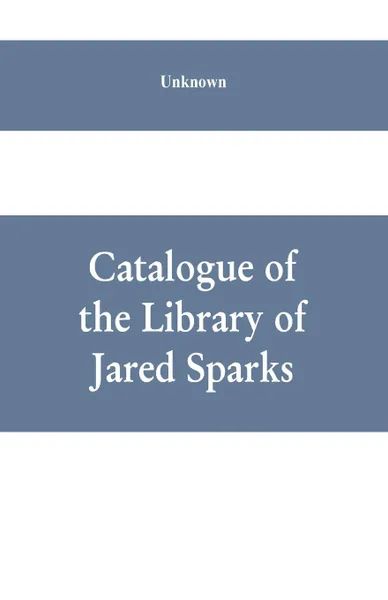 Обложка книги Catalogue of the Library of Jared Sparks; with a list of the historical manuscipts collected by him and now deposited in the library of harvard University, Unknown