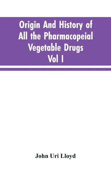 Обложка книги Origin And History Of All The Pharmacopeial Vegetable Drugs, Chemicals And Preparations With Bibliography; Vol I, John Uri Lloyd