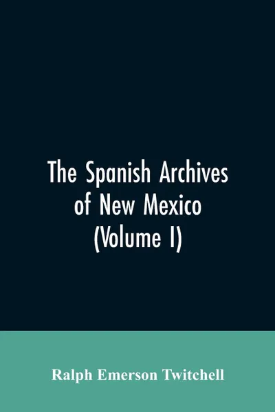 Обложка книги The Spanish Archives of New Mexico. Compiled and Chronologically Arranged with Historical, Genealogical, Geographical, and Other Annotations, by Authority of the State of New Mexico (Volume I), Ralph Emerson Twitchell