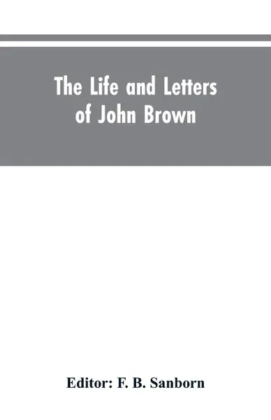 Обложка книги The life and letters of John Brown, liberator of Kansas, and martyr of Virginia, F. B. Editor: Sanborn