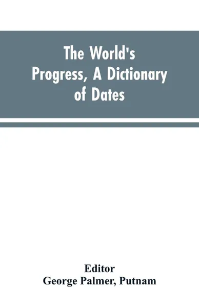 Обложка книги The world's progress, a dictionary of dates, being a chronological and alphabetical record of all essential facts in the progress of society, from the creation of the world to the present time, with a chart, George Palmer Editor: Putnam