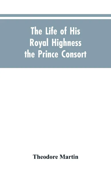 Обложка книги The Life of His Royal Highness the Prince Consort, Theodore Martin