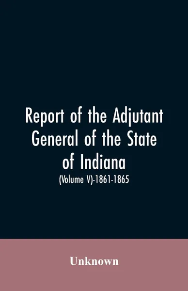 Обложка книги Report of the adjutant general of the state of Indiana. (Volume V)-1861 - 1865., Unknown