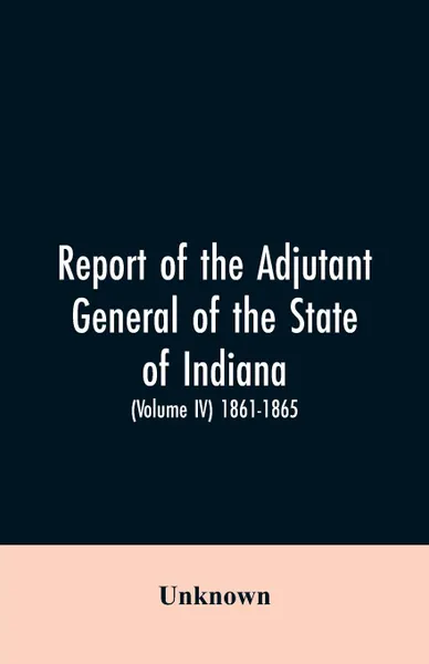 Обложка книги Report of the adjutant general of the state of Indiana. (Volume IV)-1861 - 1865., Unknown