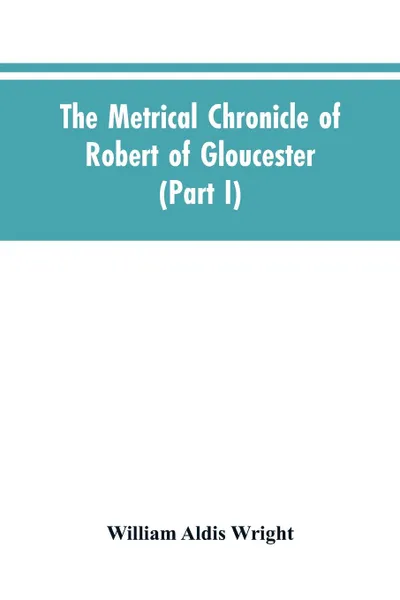 Обложка книги The metrical chronicle of Robert of Gloucester (Part I), William Aldis Wright