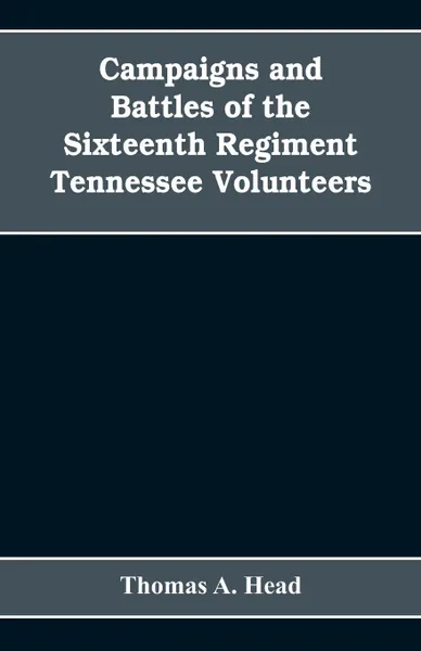 Обложка книги Campaigns and Battles of the Sixteenth Regiment, Tennessee Volunteers, in the War Between the States. With Incidental Sketches of the Part Performed by Other Tennessee Troops in the Same War. 1861-1865, Thomas A. Head