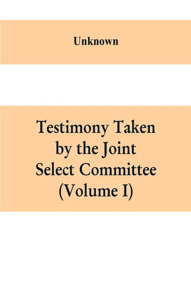 Обложка книги Testimony Taken By The Joint Select Committee to Inquire into the condition of affairs in the late insurrectionary States. South Carolina (Volume I), Unknown