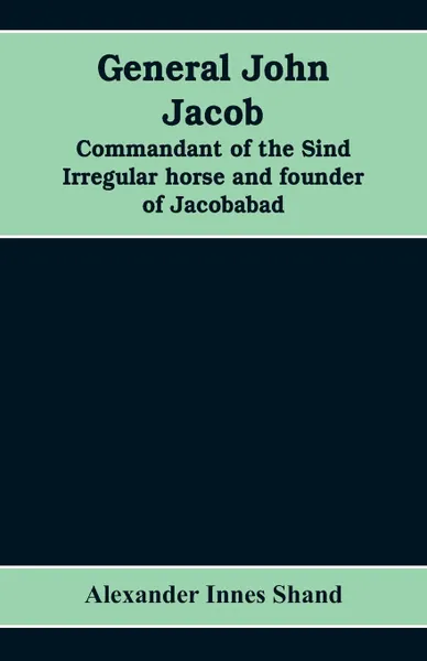 Обложка книги General John Jacob. commandant of the Sind irregular horse and founder of Jacobabad, Alexander Innes Shand