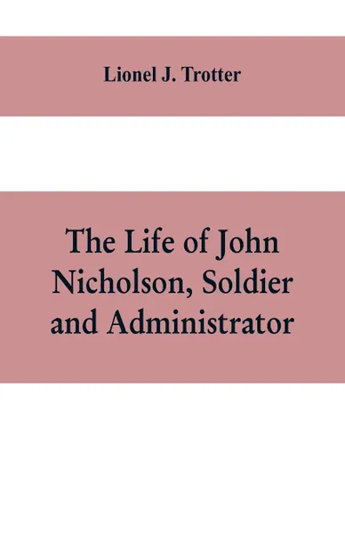 Обложка книги The life of John Nicholson, soldier and administrator; based on private and hitherto unpublished documents (Third Edition), Lionel J. Trotter