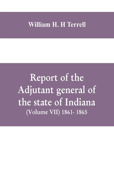 Обложка книги Report of the adjutant general of the state of Indiana (Volume VII) 1861- 1865, William H. H Terrell