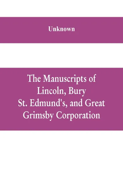 Обложка книги The manuscripts of Lincoln, Bury St. Edmund's, and Great Grimsby corporation; and of the deans and chapters of Worcester and Lichfield, Unknown