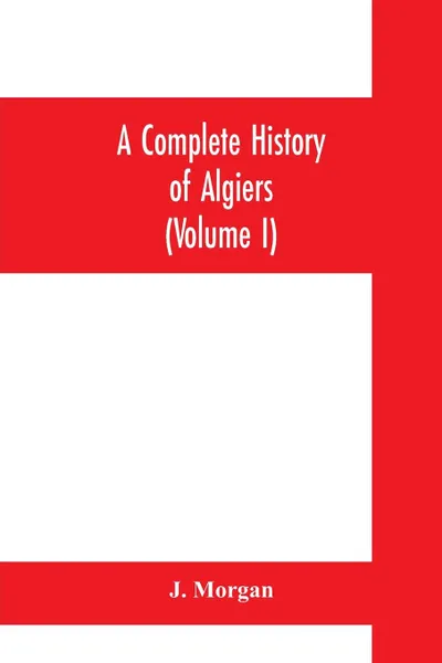 Обложка книги A complete history of Algiers. To which is prefixed, an epitome of the general history of Barbary, from the earliest times. interspersed with many curious remarks and passages, not touched on by any writer whatever (Volume I), J. Morgan