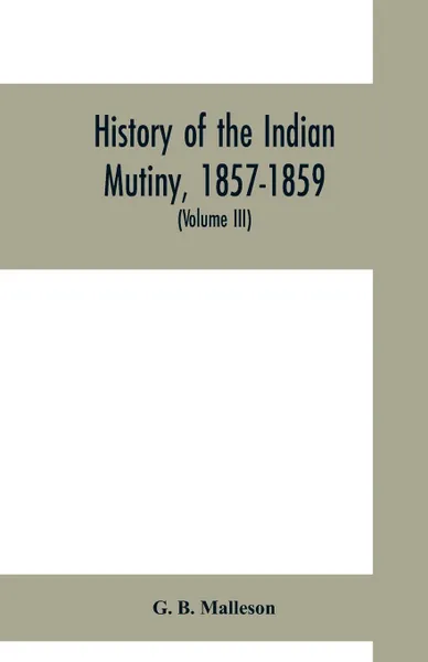 Обложка книги History of the Indian mutiny, 1857-1859. Commencing from the close of the second volume of Sir John Kaye's History of the Sepoy war (Volume III), G. B. Malleson